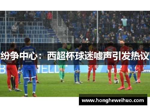 纷争中心：西超杯球迷嘘声引发热议